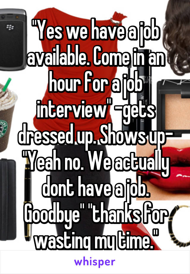 "Yes we have a job available. Come in an hour for a job interview" -gets dressed up. Shows up- "Yeah no. We actually dont have a job. Goodbye" "thanks for wasting my time."