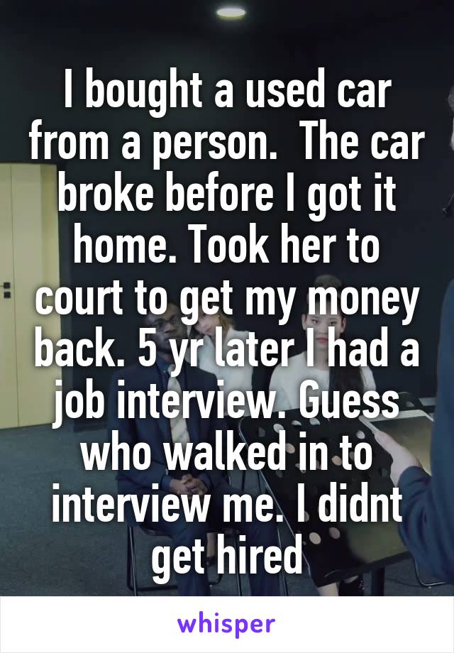 I bought a used car from a person.  The car broke before I got it home. Took her to court to get my money back. 5 yr later I had a job interview. Guess who walked in to interview me. I didnt get hired