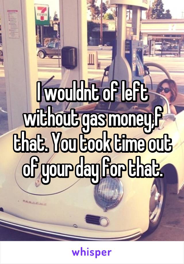 I wouldnt of left without gas money,f that. You took time out of your day for that.