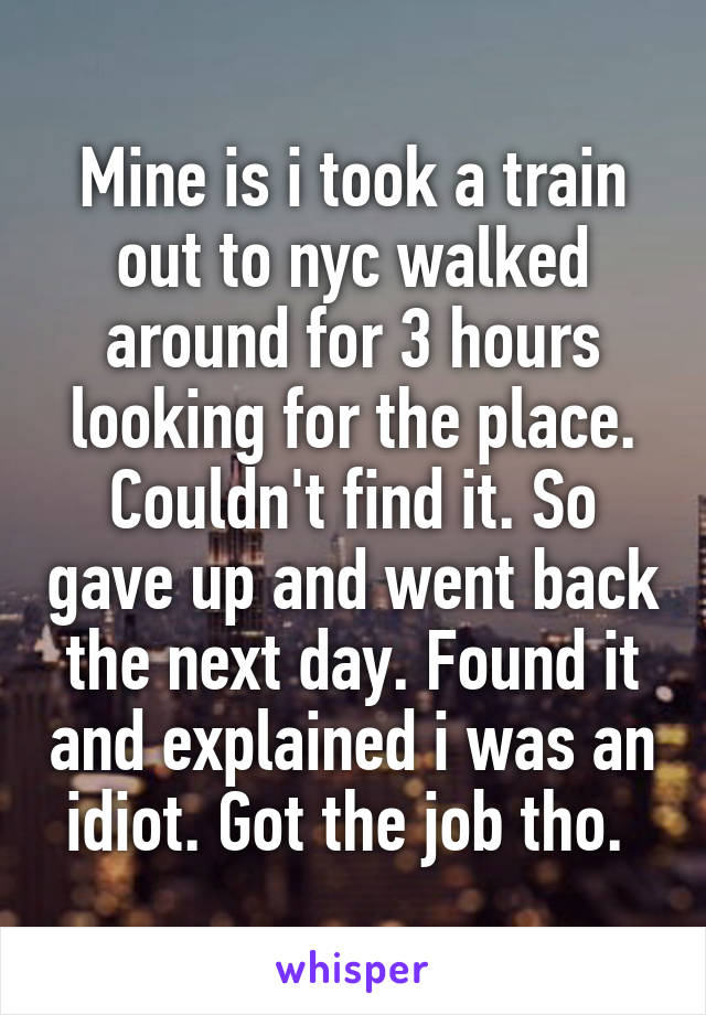 Mine is i took a train out to nyc walked around for 3 hours looking for the place. Couldn't find it. So gave up and went back the next day. Found it and explained i was an idiot. Got the job tho. 