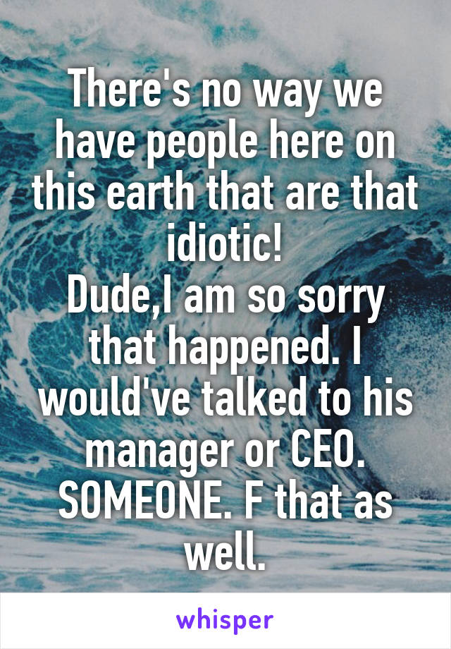 There's no way we have people here on this earth that are that idiotic!
Dude,I am so sorry that happened. I would've talked to his manager or CEO. SOMEONE. F that as well.