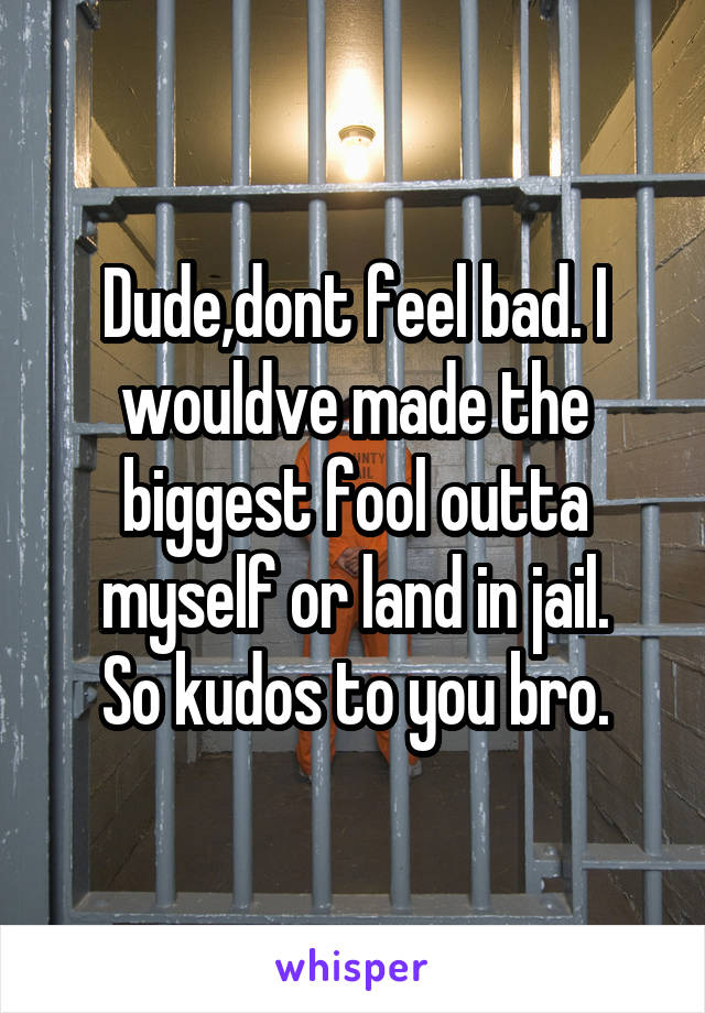 Dude,dont feel bad. I wouldve made the biggest fool outta myself or land in jail.
So kudos to you bro.