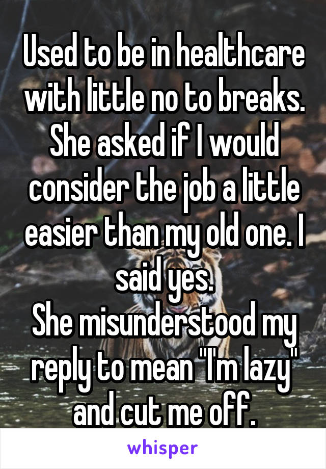 Used to be in healthcare with little no to breaks.
She asked if I would consider the job a little easier than my old one. I said yes.
She misunderstood my reply to mean "I'm lazy" and cut me off.