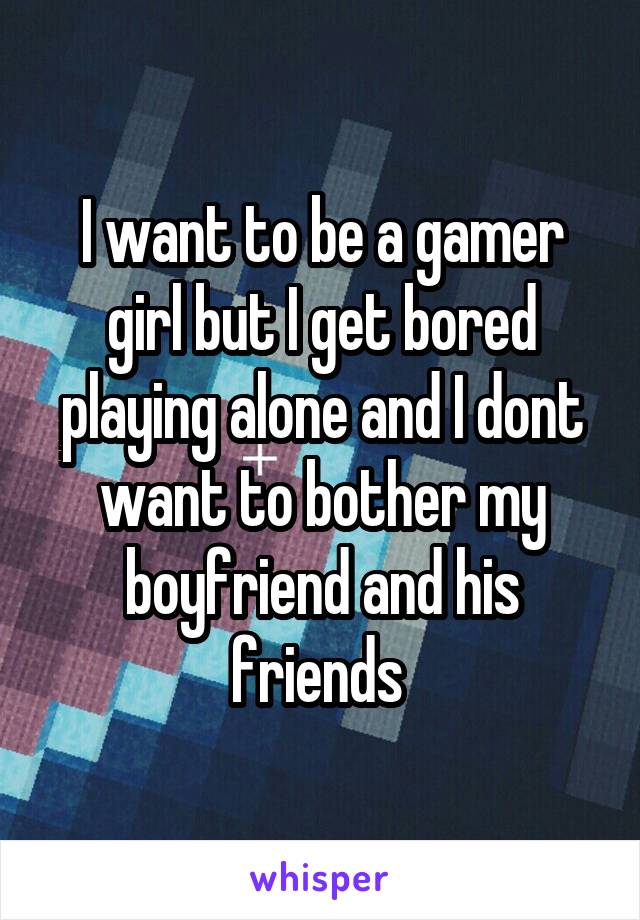 I want to be a gamer girl but I get bored playing alone and I dont want to bother my boyfriend and his friends 