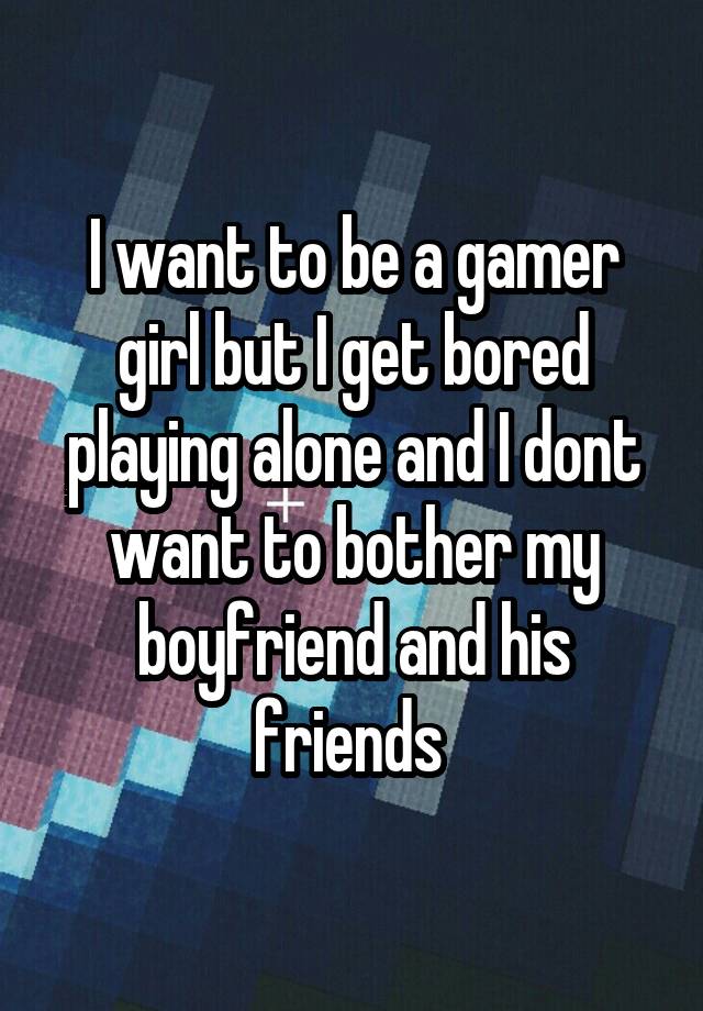 I want to be a gamer girl but I get bored playing alone and I dont want to bother my boyfriend and his friends 