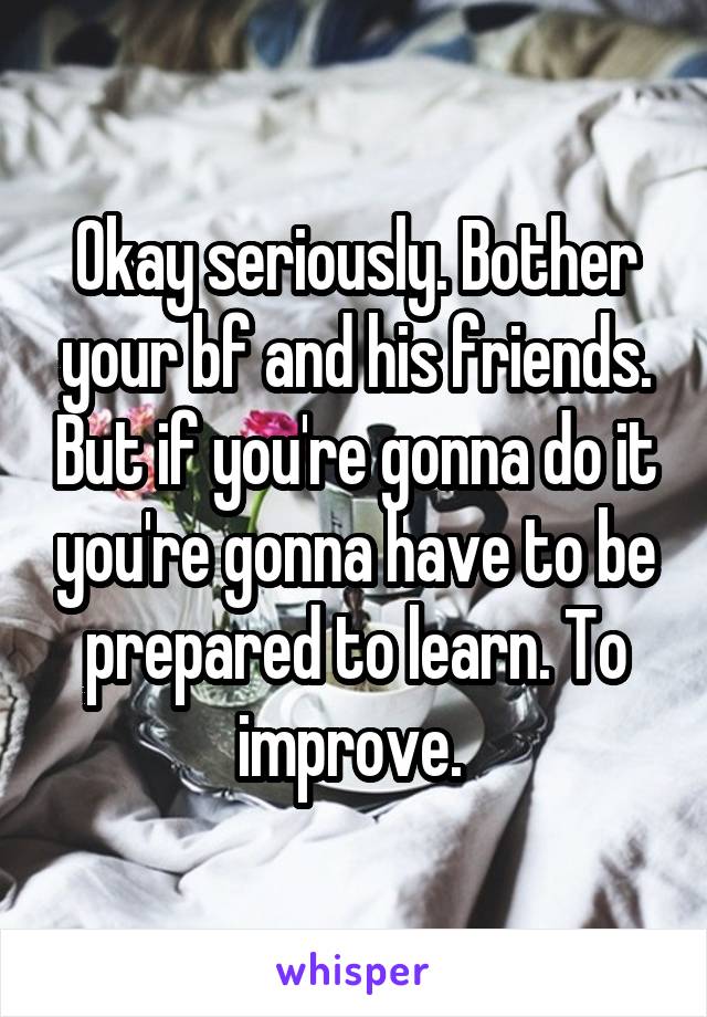 Okay seriously. Bother your bf and his friends. But if you're gonna do it you're gonna have to be prepared to learn. To improve. 