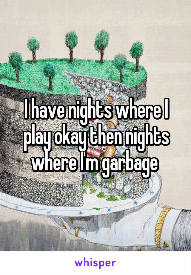 I have nights where I play okay then nights where I'm garbage 