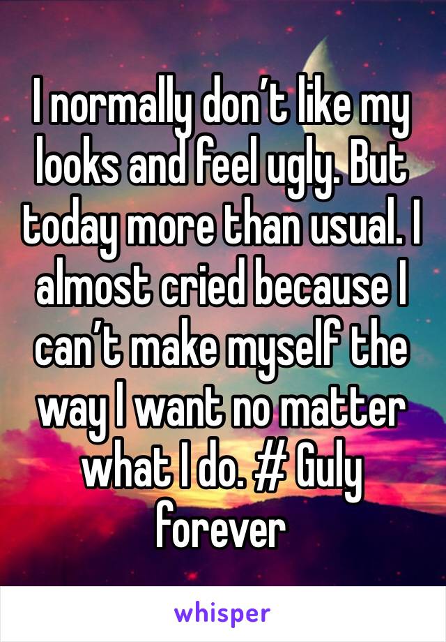 I normally don’t like my looks and feel ugly. But today more than usual. I almost cried because I can’t make myself the way I want no matter what I do. # Guly forever 