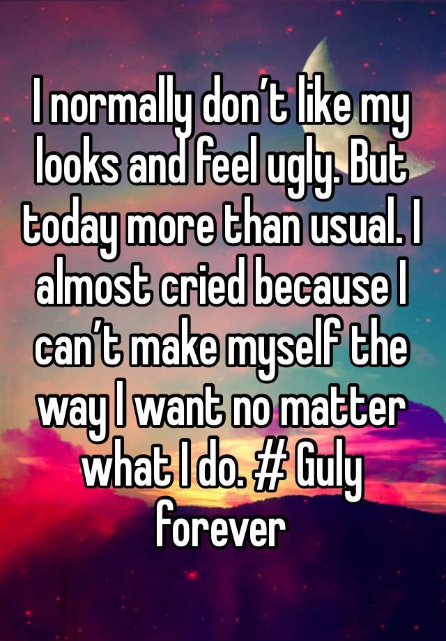 I normally don’t like my looks and feel ugly. But today more than usual. I almost cried because I can’t make myself the way I want no matter what I do. # Guly forever 