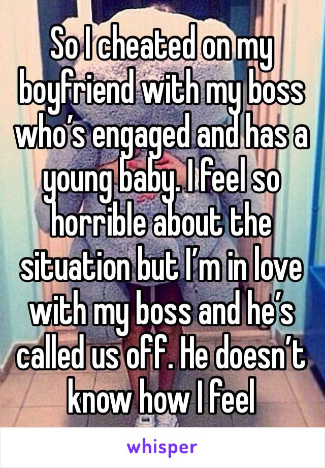 So I cheated on my boyfriend with my boss who’s engaged and has a young baby. I feel so horrible about the situation but I’m in love with my boss and he’s called us off. He doesn’t know how I feel 