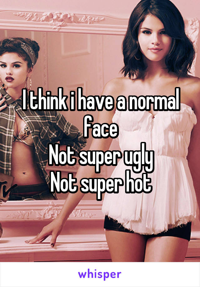 I think i have a normal face
Not super ugly
Not super hot