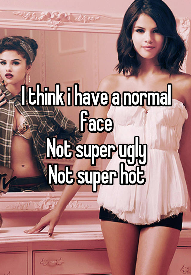 I think i have a normal face
Not super ugly
Not super hot