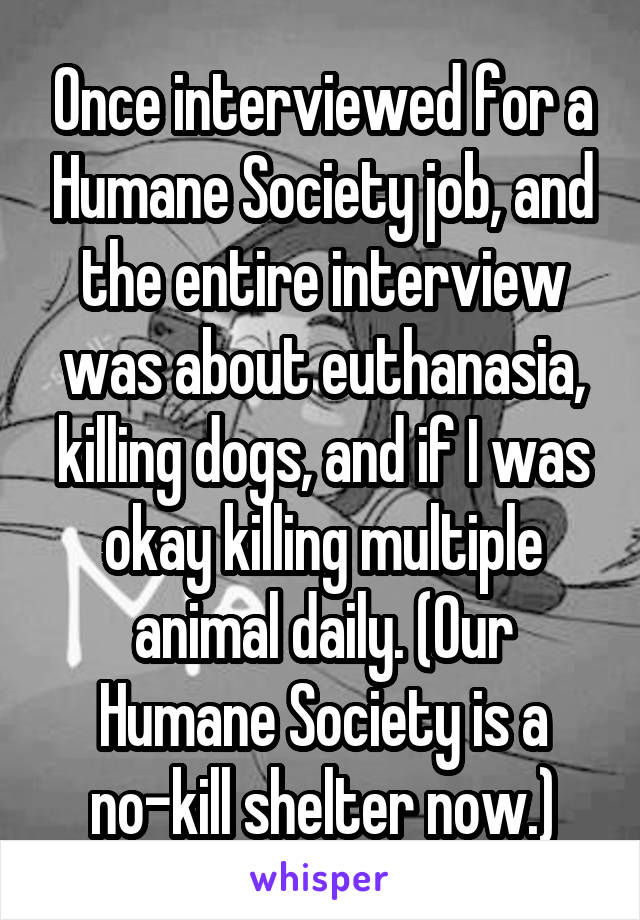 Once interviewed for a Humane Society job, and the entire interview was about euthanasia, killing dogs, and if I was okay killing multiple animal daily. (Our Humane Society is a no-kill shelter now.)