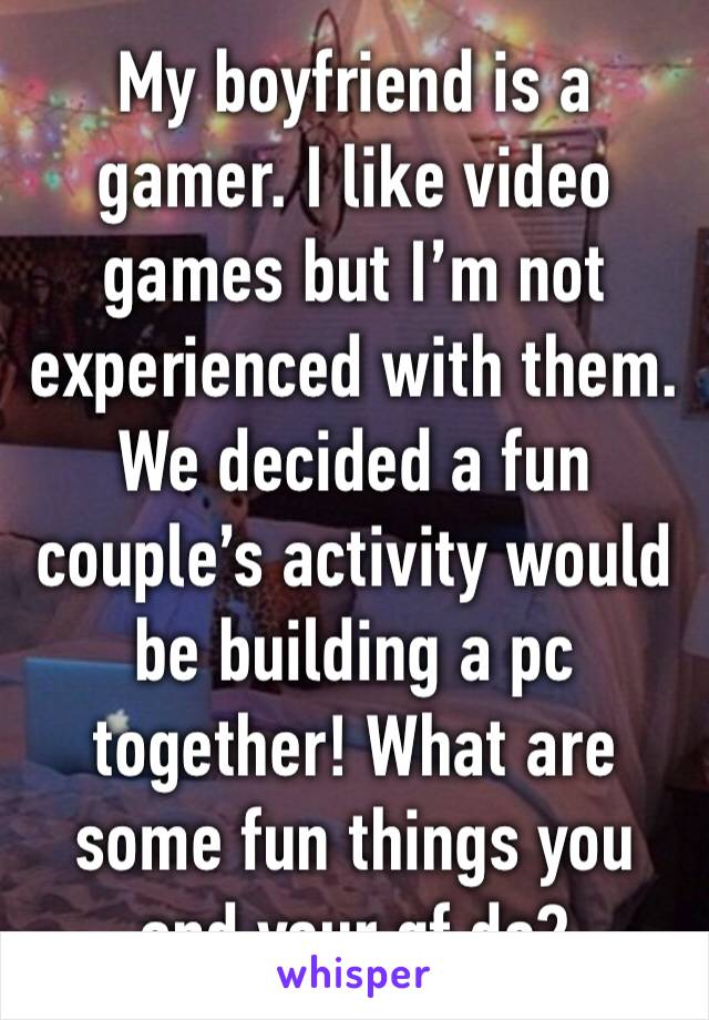 My boyfriend is a gamer. I like video games but I’m not experienced with them. 
We decided a fun couple’s activity would be building a pc together! What are some fun things you and your gf do?