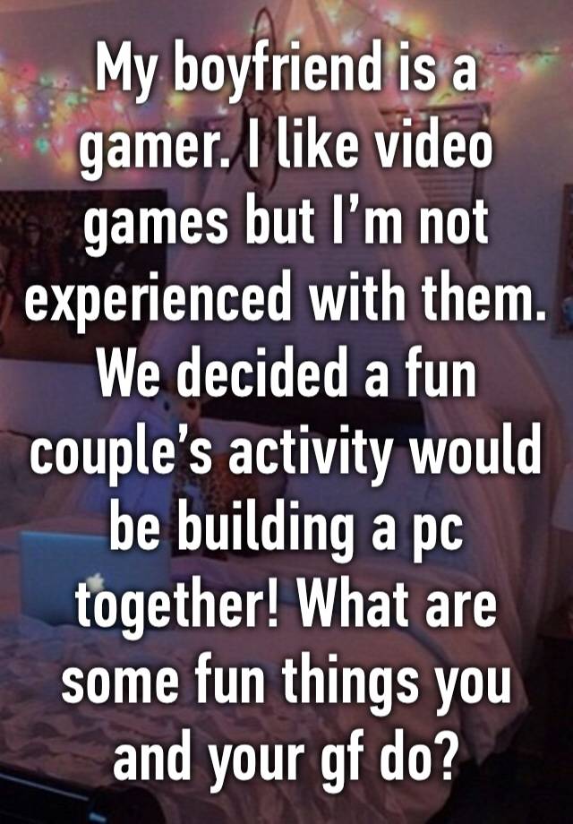 My boyfriend is a gamer. I like video games but I’m not experienced with them. 
We decided a fun couple’s activity would be building a pc together! What are some fun things you and your gf do?