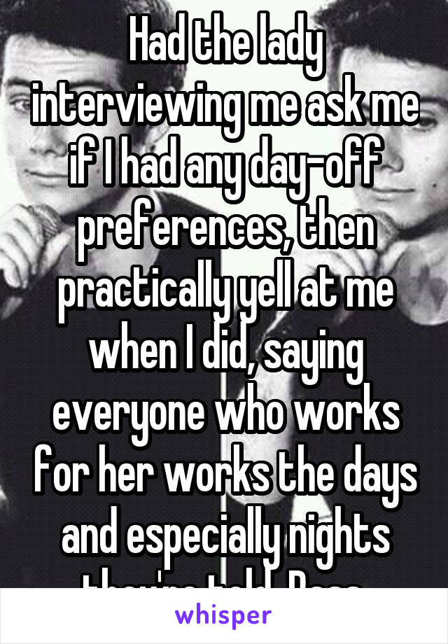 Had the lady interviewing me ask me if I had any day-off preferences, then practically yell at me when I did, saying everyone who works for her works the days and especially nights they're told. Pass.