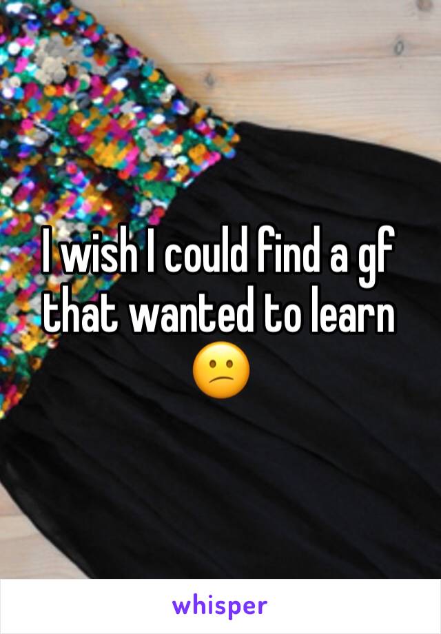 I wish I could find a gf that wanted to learn 😕