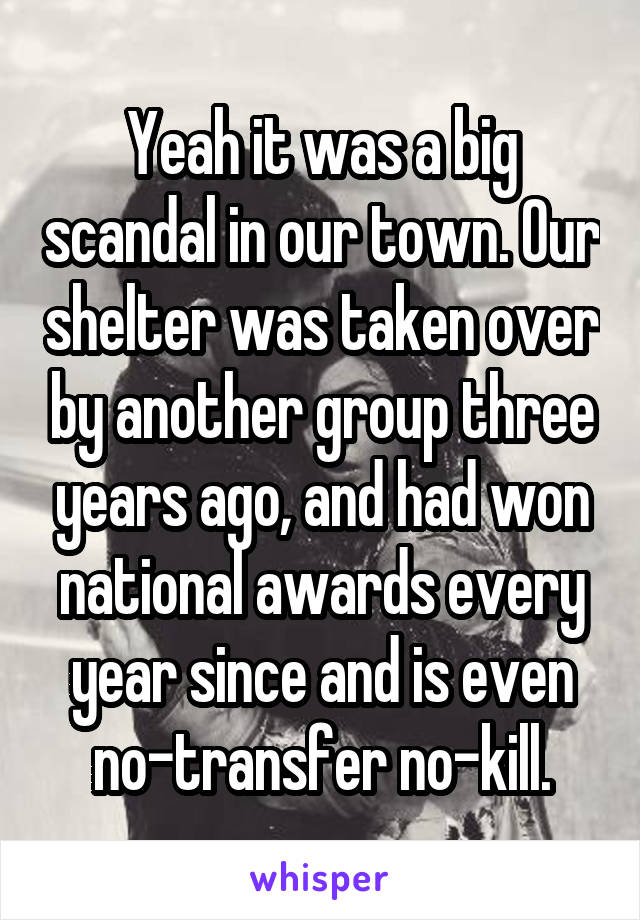 Yeah it was a big scandal in our town. Our shelter was taken over by another group three years ago, and had won national awards every year since and is even no-transfer no-kill.