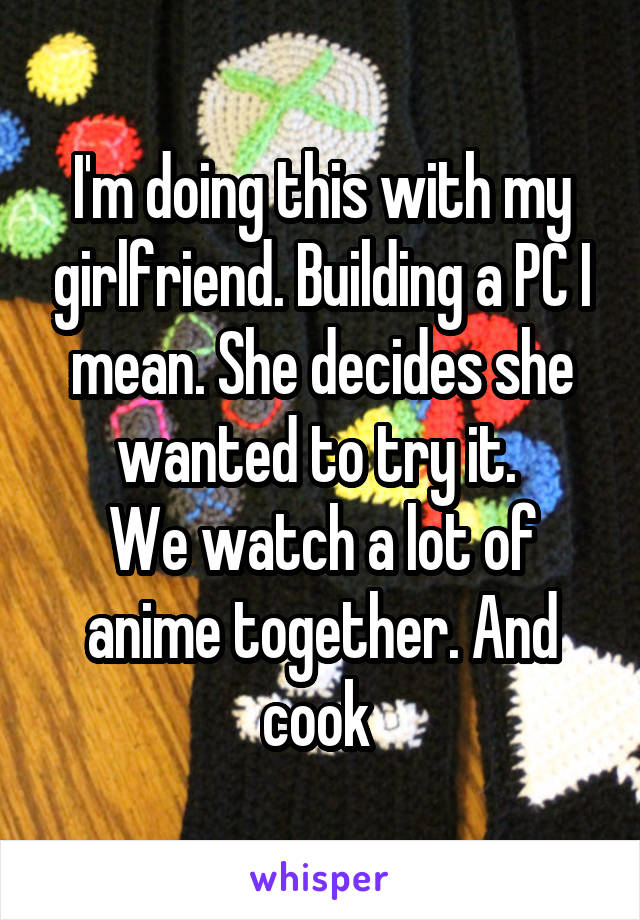 I'm doing this with my girlfriend. Building a PC I mean. She decides she wanted to try it. 
We watch a lot of anime together. And cook 