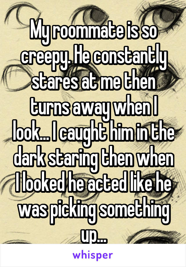 My roommate is so creepy. He constantly stares at me then turns away when I look... I caught him in the dark staring then when I looked he acted like he was picking something up...