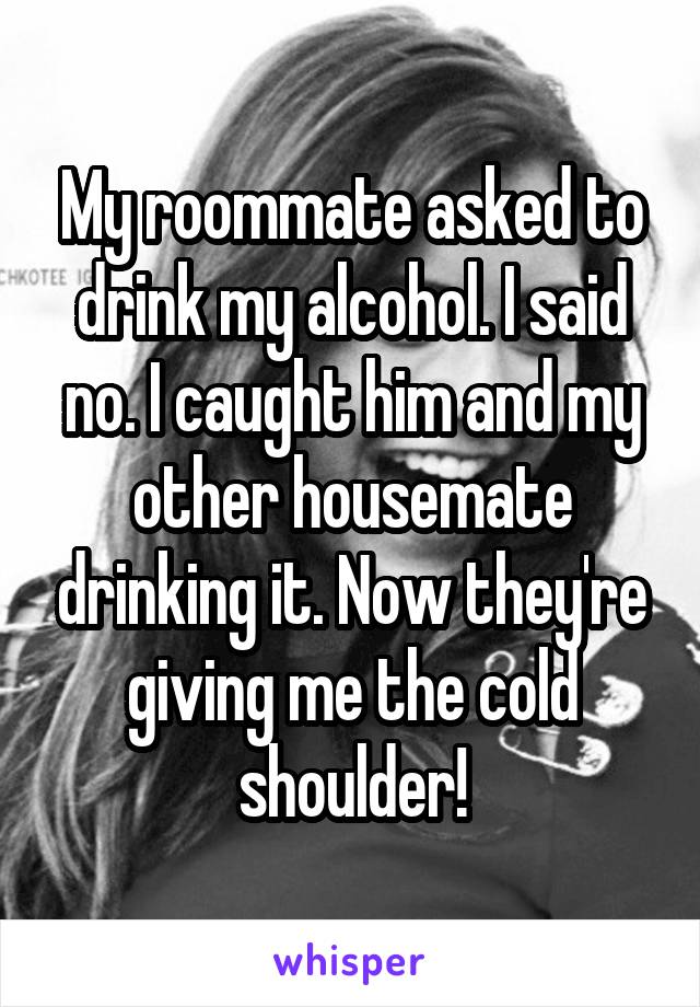 My roommate asked to drink my alcohol. I said no. I caught him and my other housemate drinking it. Now they're giving me the cold shoulder!