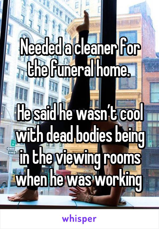 Needed a cleaner for the funeral home. 

He said he wasn’t cool with dead bodies being in the viewing rooms when he was working 