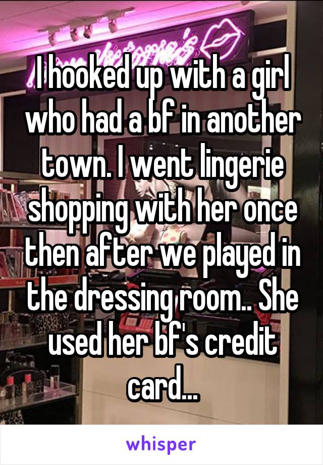 I hooked up with a girl who had a bf in another town. I went lingerie shopping with her once then after we played in the dressing room.. She used her bf's credit card...