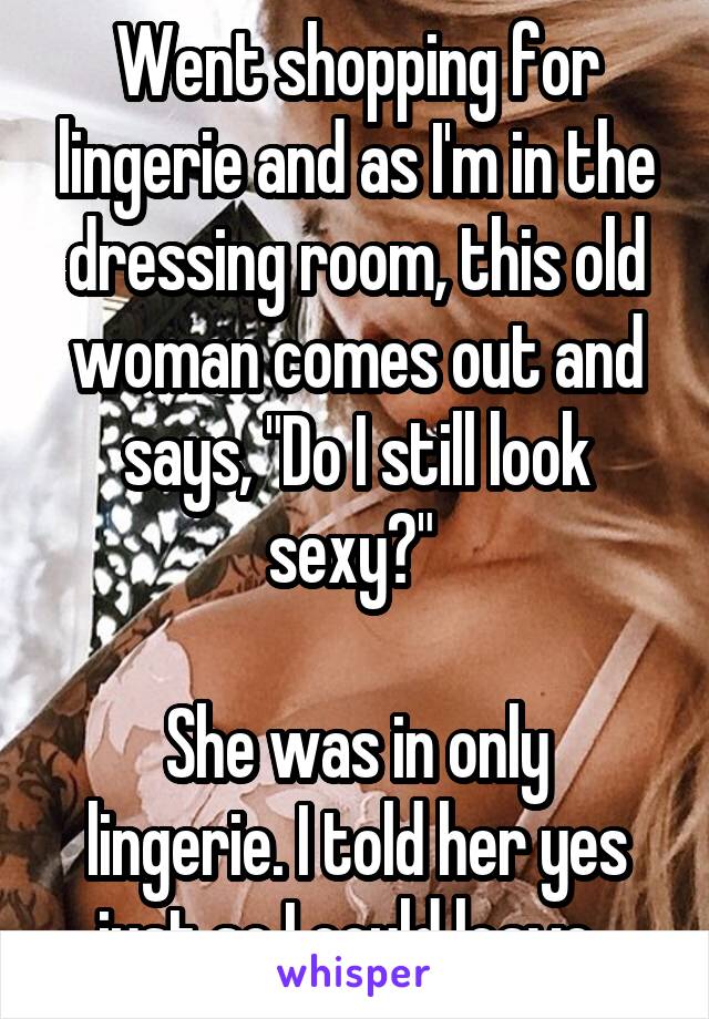 Went shopping for lingerie and as I'm in the dressing room, this old woman comes out and says, "Do I still look sexy?" 

She was in only lingerie. I told her yes just so I could leave. 