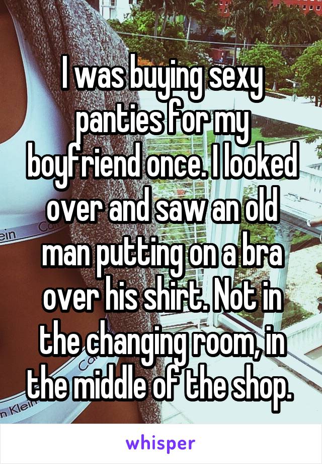 I was buying sexy panties for my boyfriend once. I looked over and saw an old man putting on a bra over his shirt. Not in the changing room, in the middle of the shop. 
