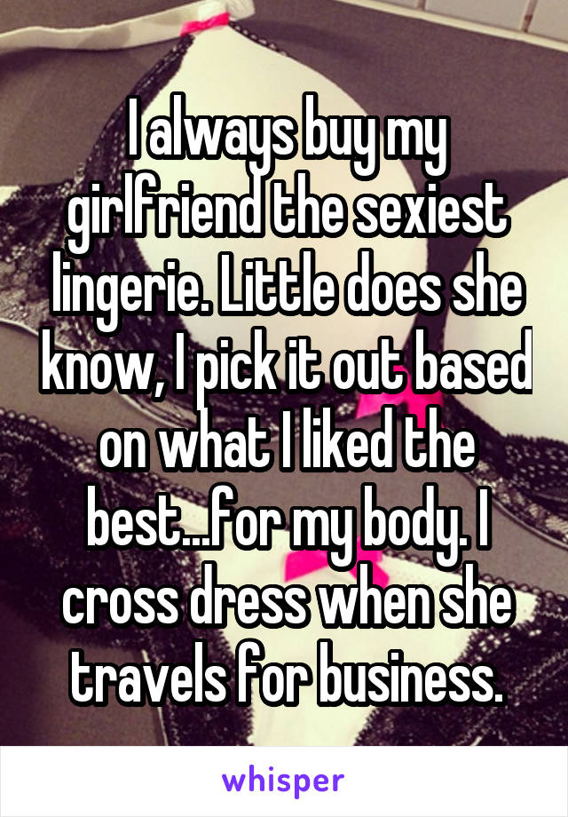 I always buy my girlfriend the sexiest lingerie. Little does she know, I pick it out based on what I liked the best...for my body. I cross dress when she travels for business.