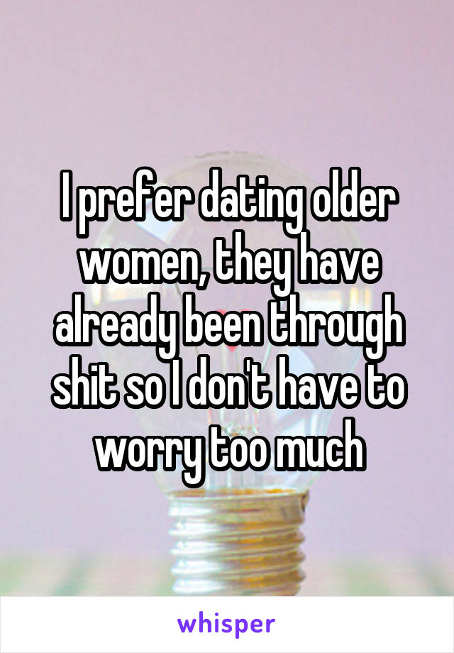 I prefer dating older women, they have already been through shit so I don't have to worry too much