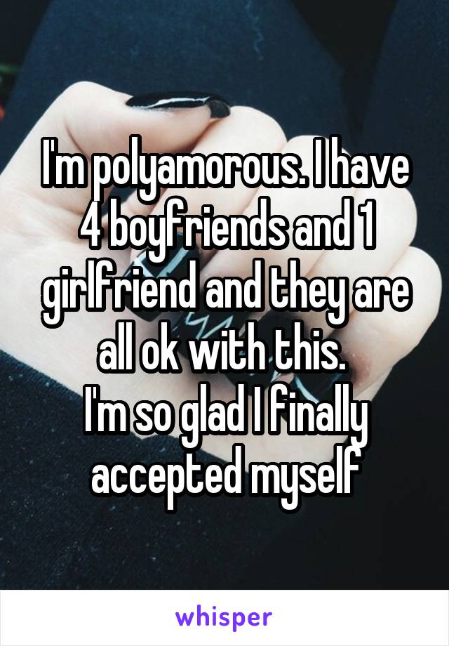 I'm polyamorous. I have 4 boyfriends and 1 girlfriend and they are all ok with this. 
I'm so glad I finally accepted myself
