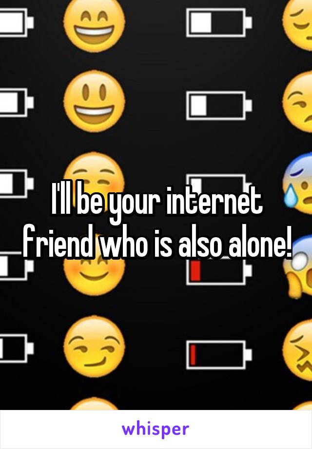 I'll be your internet friend who is also alone!