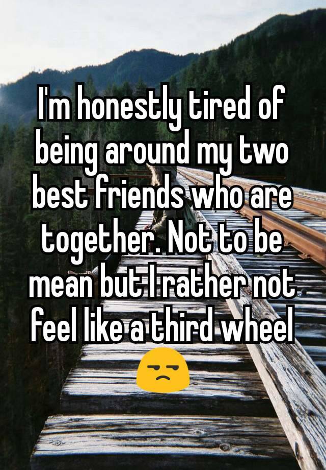 I'm honestly tired of being around my two best friends who are together. Not to be mean but I rather not feel like a third wheel 😒