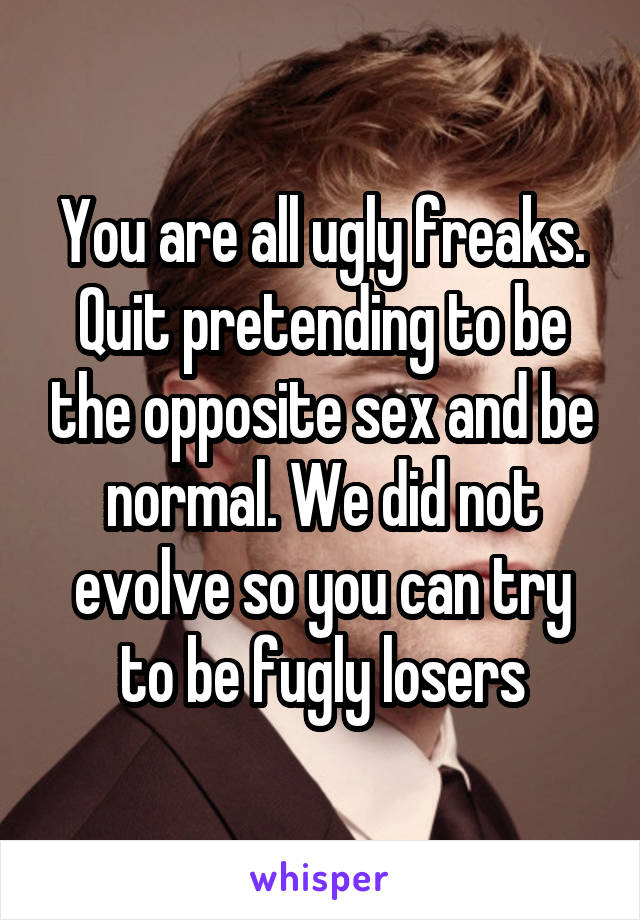 You are all ugly freaks. Quit pretending to be the opposite sex and be normal. We did not evolve so you can try to be fugly losers