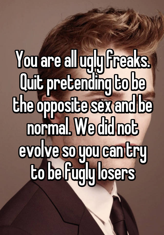 You are all ugly freaks. Quit pretending to be the opposite sex and be normal. We did not evolve so you can try to be fugly losers