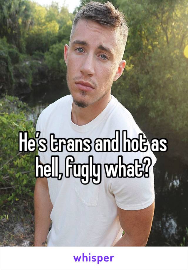 He’s trans and hot as hell, fugly what?