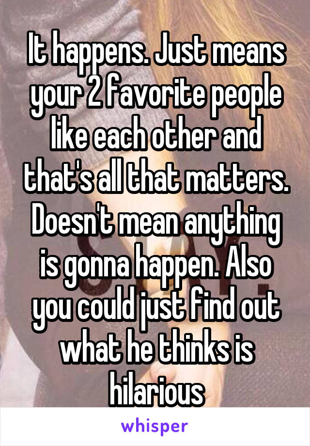 It happens. Just means your 2 favorite people like each other and that's all that matters. Doesn't mean anything is gonna happen. Also you could just find out what he thinks is hilarious