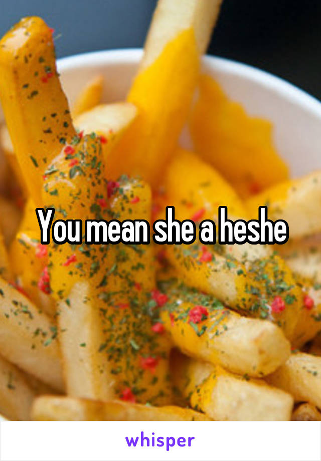 You mean she a heshe