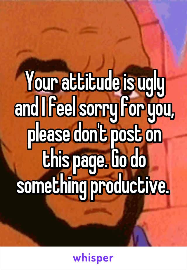 Your attitude is ugly and I feel sorry for you, please don't post on this page. Go do something productive. 