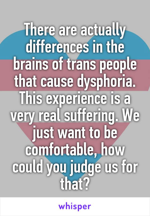 There are actually differences in the brains of trans people that cause dysphoria. This experience is a very real suffering. We just want to be comfortable, how could you judge us for that?