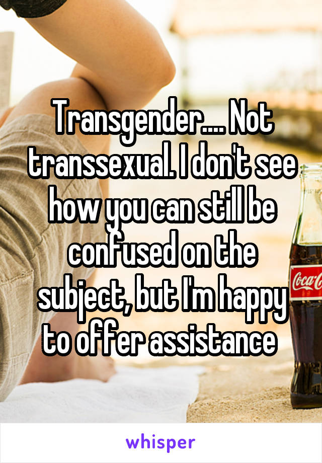 Transgender.... Not transsexual. I don't see how you can still be confused on the subject, but I'm happy to offer assistance 