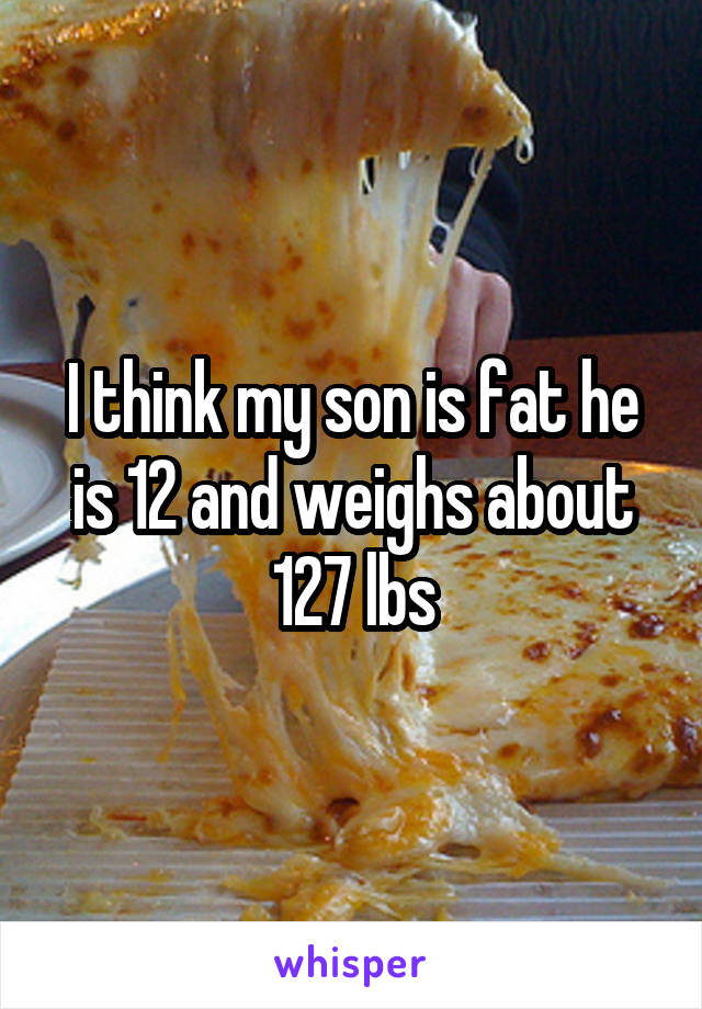 I think my son is fat he is 12 and weighs about 127 lbs
