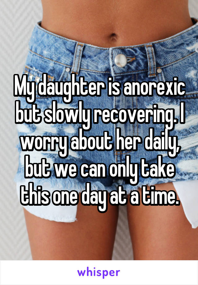  My daughter is anorexic but slowly recovering. I worry about her daily, but we can only take this one day at a time.