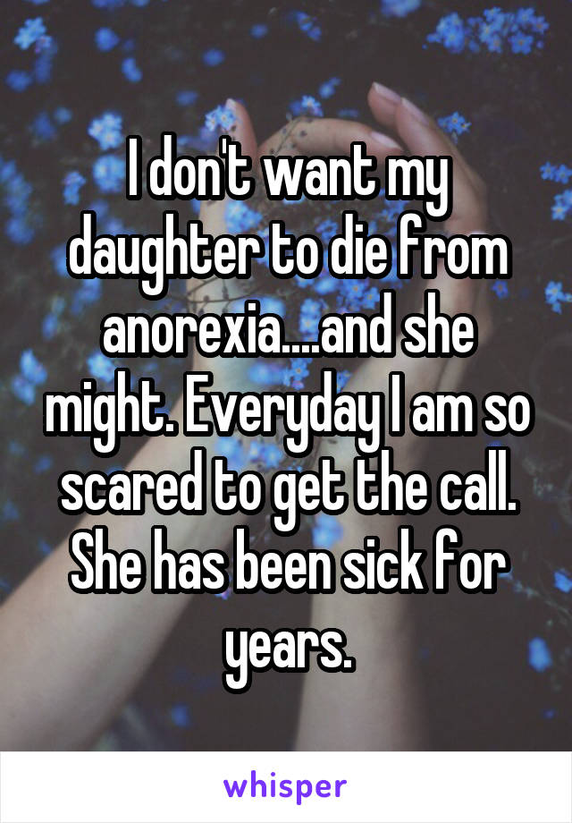 I don't want my daughter to die from anorexia....and she might. Everyday I am so scared to get the call. She has been sick for years.