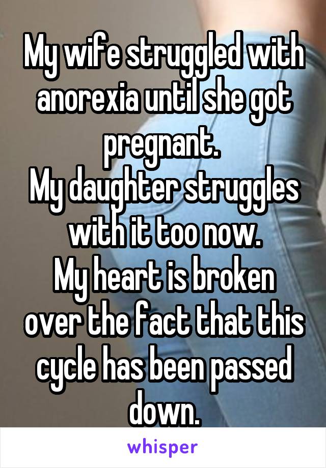 My wife struggled with anorexia until she got pregnant. 
My daughter struggles with it too now.
My heart is broken over the fact that this cycle has been passed down.