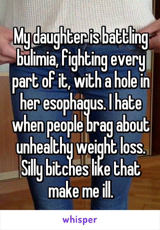 My daughter is battling bulimia, fighting every part of it, with a hole in her esophagus. I hate when people brag about unhealthy weight loss. Silly bitches like that make me ill.
