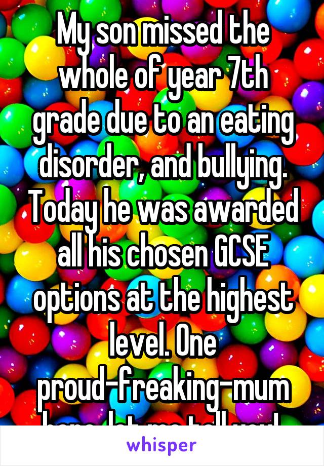 My son missed the whole of year 7th grade due to an eating disorder, and bullying. Today he was awarded all his chosen GCSE options at the highest level. One proud-freaking-mum here, let me tell you! 