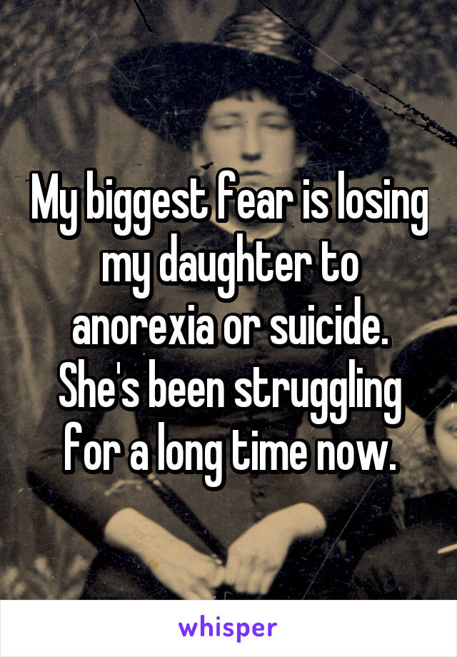 My biggest fear is losing my daughter to anorexia or suicide. She's been struggling for a long time now.