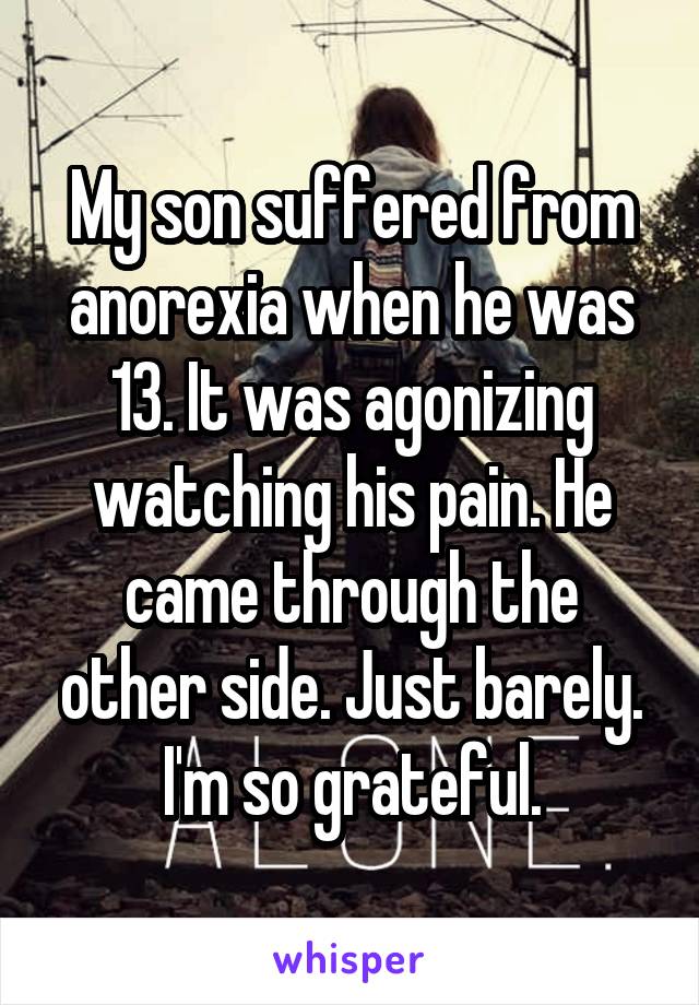 My son suffered from anorexia when he was 13. It was agonizing watching his pain. He came through the other side. Just barely. I'm so grateful.